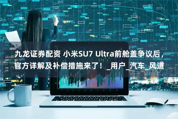 九龙证券配资 小米SU7 Ultra前舱盖争议后，官方详解及补偿措施来了！_用户_汽车_风道