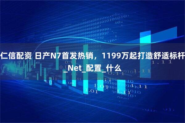 仁信配资 日产N7首发热销，1199万起打造舒适标杆_Net_配置_什么