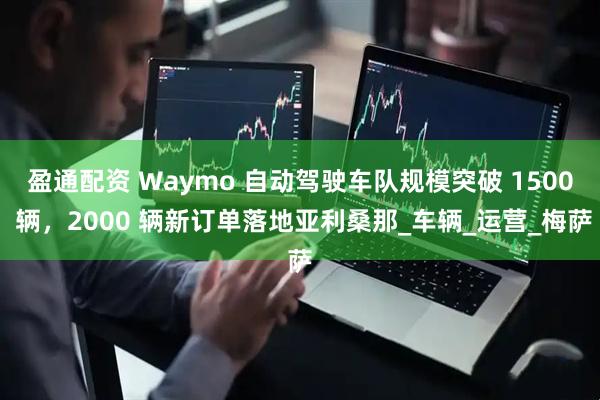 盈通配资 Waymo 自动驾驶车队规模突破 1500 辆，2000 辆新订单落地亚利桑那_车辆_运营_梅萨
