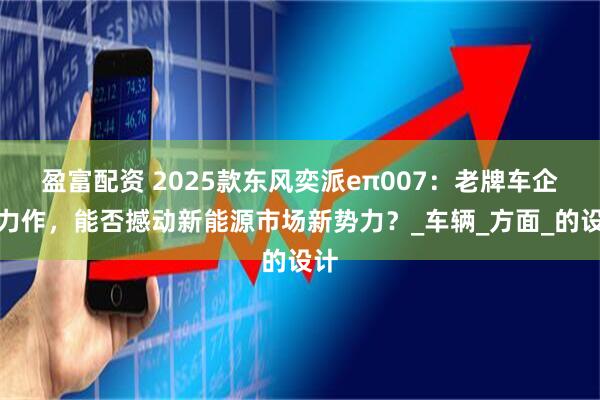 盈富配资 2025款东风奕派eπ007：老牌车企新力作，能否撼动新能源市场新势力？_车辆_方面_的设计