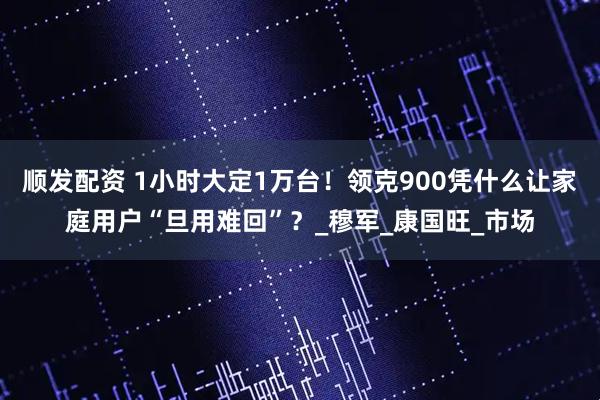 顺发配资 1小时大定1万台！领克900凭什么让家庭用户“旦用难回”？_穆军_康国旺_市场
