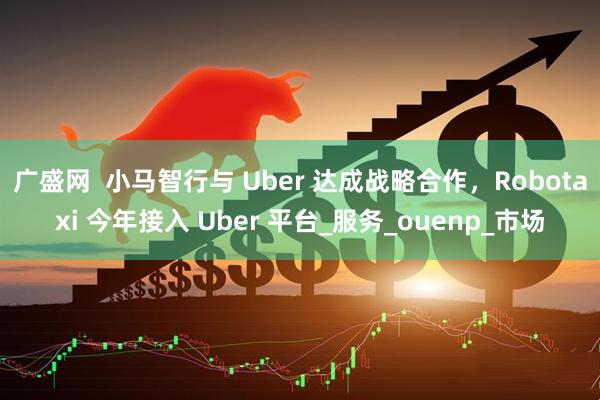 广盛网  小马智行与 Uber 达成战略合作，Robotaxi 今年接入 Uber 平台_服务_ouenp_市场