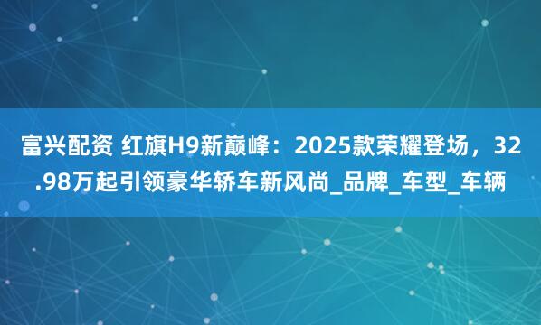 富兴配资 红旗H9新巅峰：2025款荣耀登场，32.98万起引领豪华轿车新风尚_品牌_车型_车辆