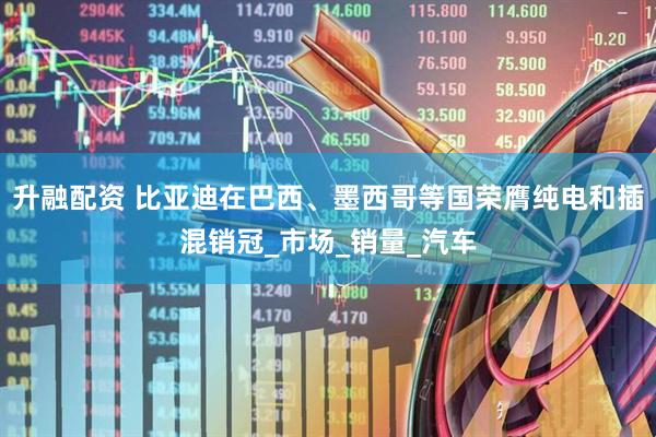 升融配资 比亚迪在巴西、墨西哥等国荣膺纯电和插混销冠_市场_销量_汽车