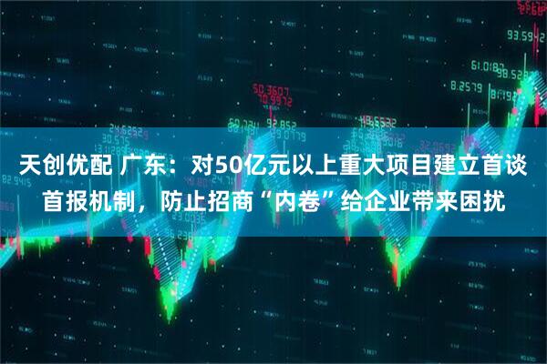 天创优配 广东：对50亿元以上重大项目建立首谈首报机制，防止招商“内卷”给企业带来困扰