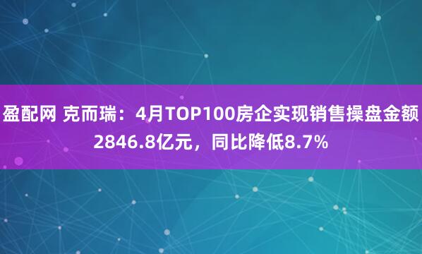 盈配网 克而瑞：4月TOP100房企实现销售操盘金额2846.8亿元，同比降低8.7%