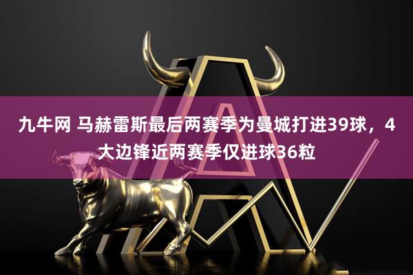 九牛网 马赫雷斯最后两赛季为曼城打进39球，4大边锋近两赛季仅进球36粒