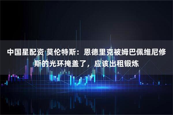 中国星配资 莫伦特斯：恩德里克被姆巴佩维尼修斯的光环掩盖了，应该出租锻炼