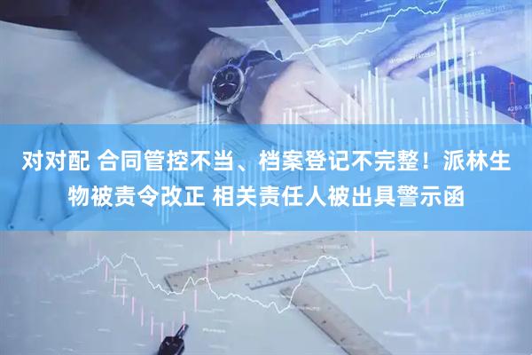 对对配 合同管控不当、档案登记不完整！派林生物被责令改正 相关责任人被出具警示函