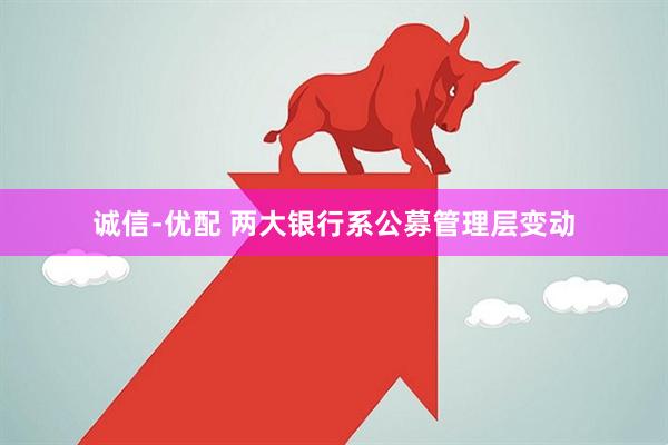 诚信-优配 两大银行系公募管理层变动