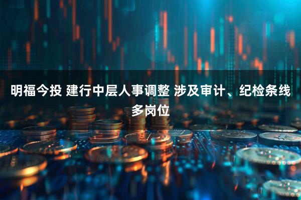明福今投 建行中层人事调整 涉及审计、纪检条线多岗位