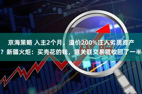 京海策略 入主2个月，溢价200%注入劣质资产？新疆火炬：买壳花的钱，靠关联交易就收回了一半