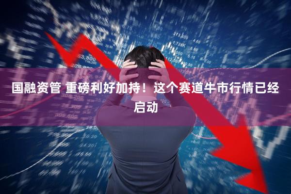 国融资管 重磅利好加持！这个赛道牛市行情已经启动