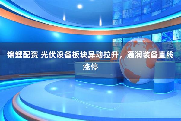 锦鲤配资 光伏设备板块异动拉升，通润装备直线涨停