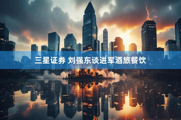 三星证券 刘强东谈进军酒旅餐饮
