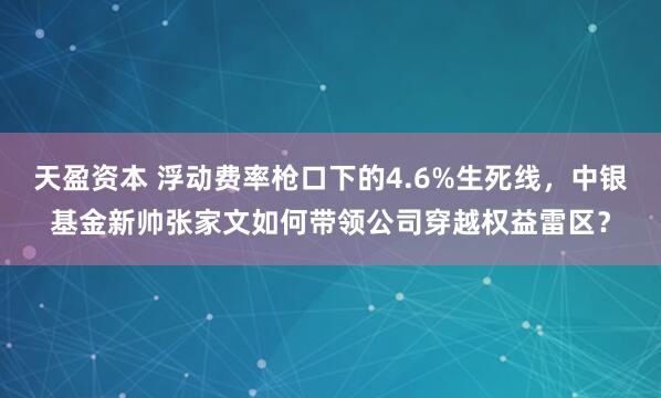 天盈资本 浮动费率枪口下的4.6%生死线，中银基金新帅张家文如何带领公司穿越权益雷区？
