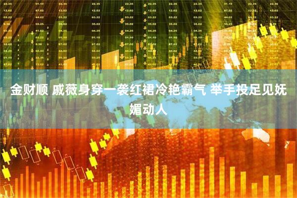 金财顺 戚薇身穿一袭红裙冷艳霸气 举手投足见妩媚动人