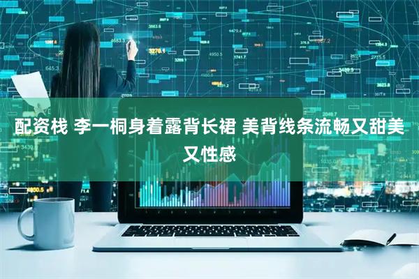配资栈 李一桐身着露背长裙 美背线条流畅又甜美又性感