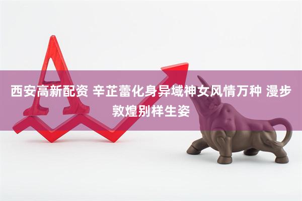 西安高新配资 辛芷蕾化身异域神女风情万种 漫步敦煌别样生姿