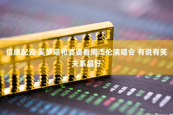 信康配资 奚梦瑶和婆婆看周杰伦演唱会 有说有笑关系超好