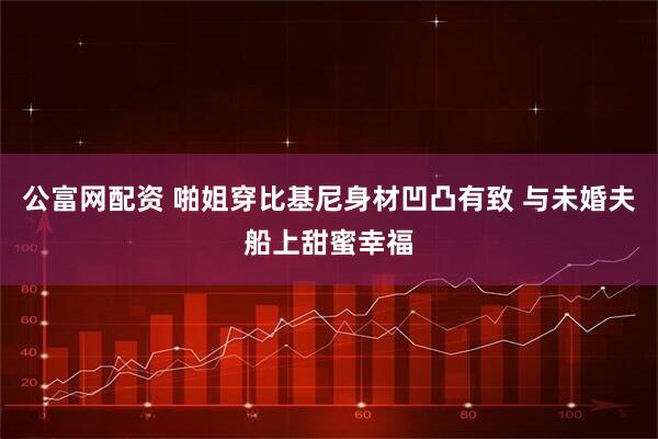 公富网配资 啪姐穿比基尼身材凹凸有致 与未婚夫船上甜蜜幸福