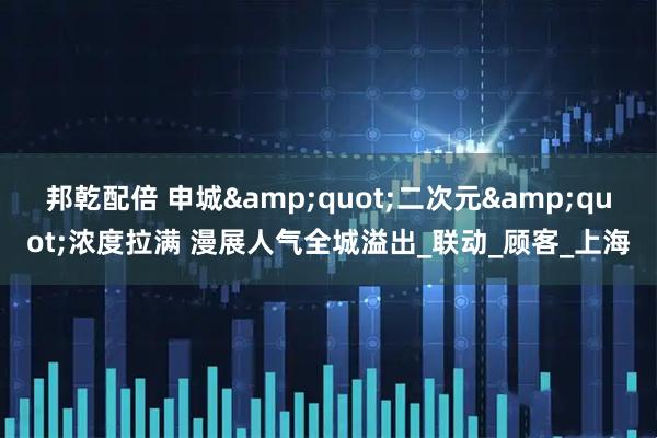 邦乾配倍 申城&quot;二次元&quot;浓度拉满 漫展人气全城溢出_联动_顾客_上海