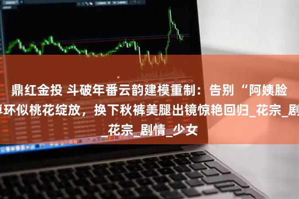 鼎红金投 斗破年番云韵建模重制：告别 “阿姨脸”，斗尊环似桃花绽放，换下秋裤美腿出镜惊艳回归_花宗_剧情_少女