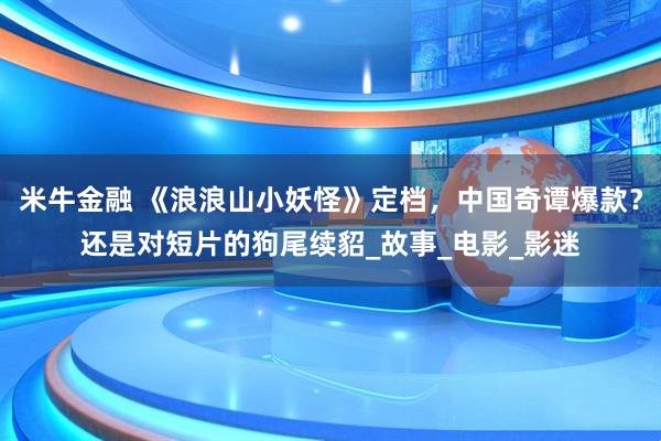 米牛金融 《浪浪山小妖怪》定档，中国奇谭爆款？还是对短片的狗尾续貂_故事_电影_影迷