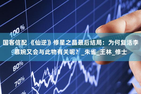 国客信配 《仙逆》修星之晶最后结局：为何复活李慕婉又会与此物有关呢？_朱雀_王林_修士