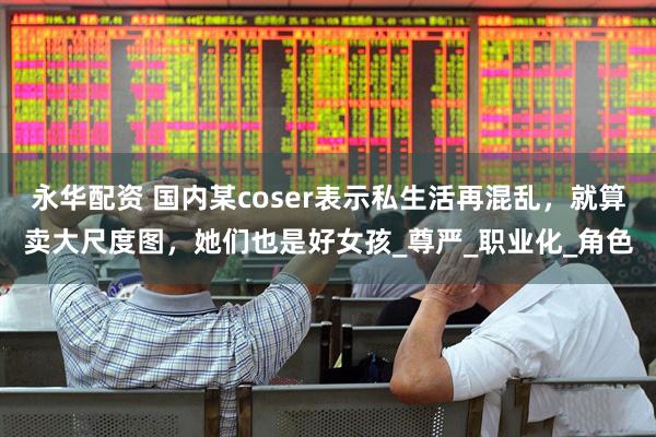 永华配资 国内某coser表示私生活再混乱，就算卖大尺度图，她们也是好女孩_尊严_职业化_角色