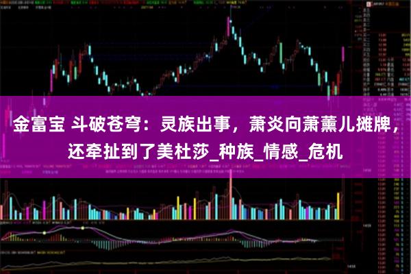 金富宝 斗破苍穹：灵族出事，萧炎向萧薰儿摊牌，还牵扯到了美杜莎_种族_情感_危机