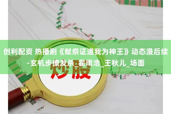 创利配资 热播剧《献祭证道我为神王》动态漫后续-玄机步撩发杀_霍雨浩_王秋儿_场面