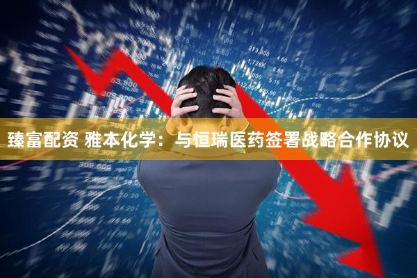 臻富配资 雅本化学：与恒瑞医药签署战略合作协议