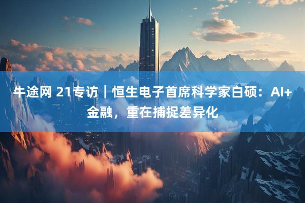 牛途网 21专访｜恒生电子首席科学家白硕：AI+金融，重在捕捉差异化