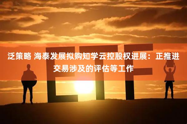 泛策略 海泰发展拟购知学云控股权进展：正推进交易涉及的评估等工作