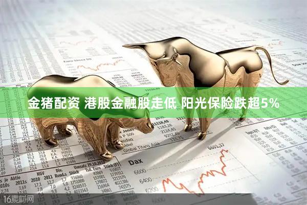 金猪配资 港股金融股走低 阳光保险跌超5%