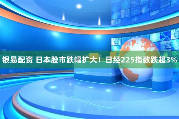 银易配资 日本股市跌幅扩大！日经225指数跌超3%