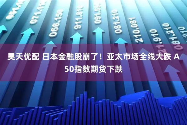 昊天优配 日本金融股崩了！亚太市场全线大跌 A50指数期货下跌