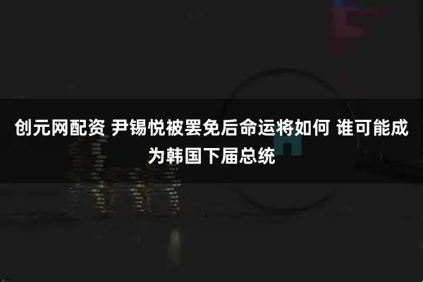 创元网配资 尹锡悦被罢免后命运将如何 谁可能成为韩国下届总统