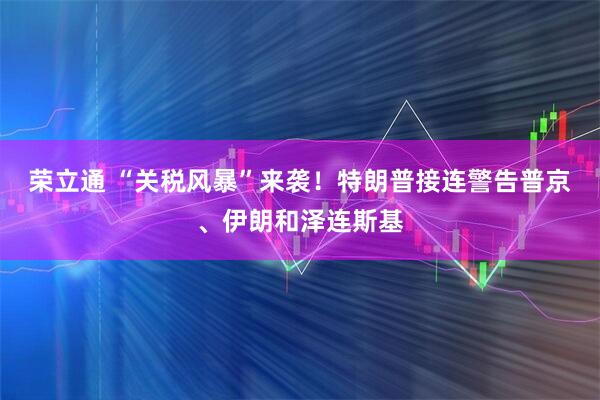 荣立通 “关税风暴”来袭！特朗普接连警告普京、伊朗和泽连斯基