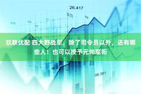 玖联优配 四大野战军，除了司令员以外，还有哪些人！也可以授予元帅军衔