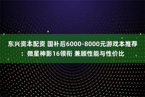 东兴资本配资 国补后6000-8000元游戏本推荐：微星神影16领衔 兼顾性能与性价比