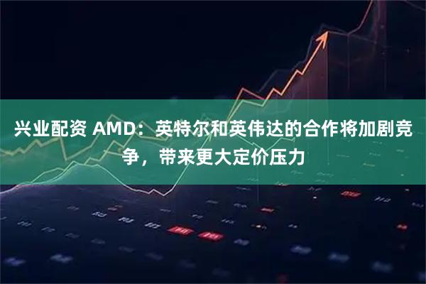 兴业配资 AMD:英特尔和英伟达的合作将加剧竞争,带来更大定价压力