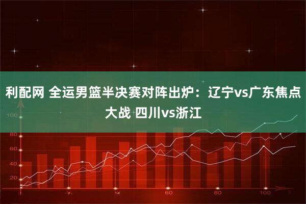 利配网 全运男篮半决赛对阵出炉：辽宁vs广东焦点大战 四川vs浙江