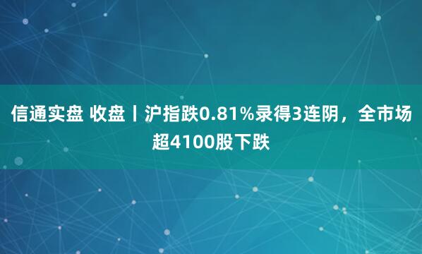 信通实盘 收盘丨沪指跌0.81%录得3连阴，全市场超4100股下跌