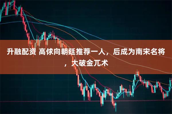 升融配资 高俅向朝廷推荐一人，后成为南宋名将，大破金兀术