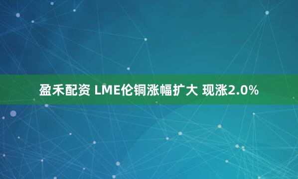 盈禾配资 LME伦铜涨幅扩大 现涨2.0%