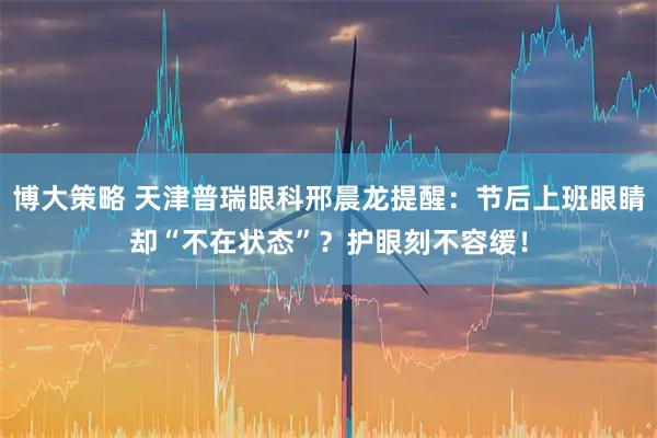 博大策略 天津普瑞眼科邢晨龙提醒:节后上班眼睛却“不在状态”?护眼刻不容缓!