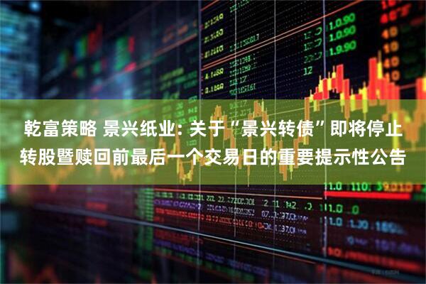 乾富策略 景兴纸业: 关于“景兴转债”即将停止转股暨赎回前最后一个交易日的重要提示性公告