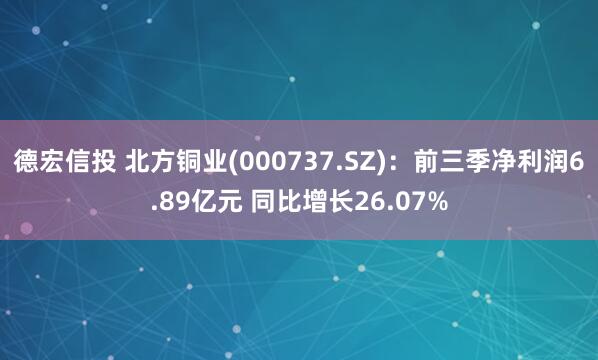 德宏信投 北方铜业(000737.SZ)：前三季净利润6.89亿元 同比增长26.07%